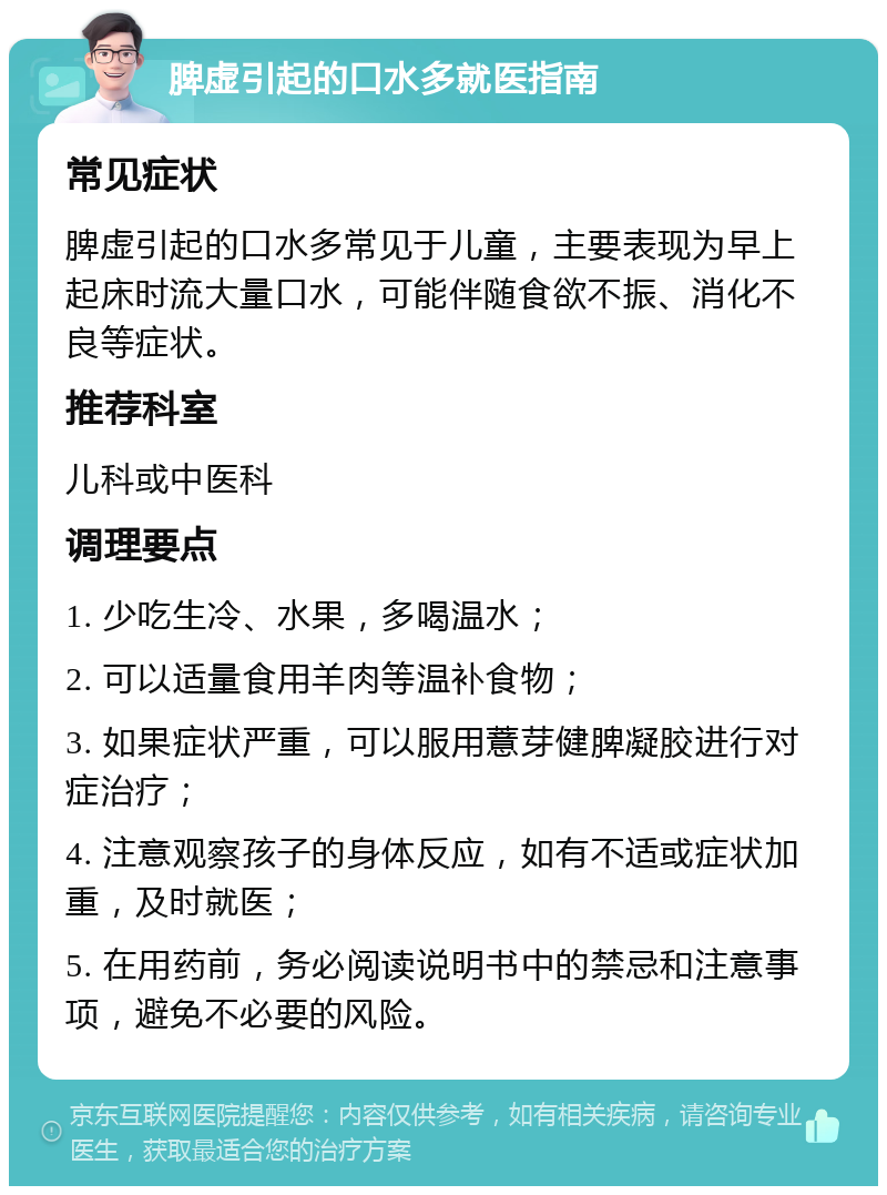 脾虚引起的口水多就医指南 常见症状 脾虚引起的口水多常见于儿童，主要表现为早上起床时流大量口水，可能伴随食欲不振、消化不良等症状。 推荐科室 儿科或中医科 调理要点 1. 少吃生冷、水果，多喝温水； 2. 可以适量食用羊肉等温补食物； 3. 如果症状严重，可以服用薏芽健脾凝胶进行对症治疗； 4. 注意观察孩子的身体反应，如有不适或症状加重，及时就医； 5. 在用药前，务必阅读说明书中的禁忌和注意事项，避免不必要的风险。