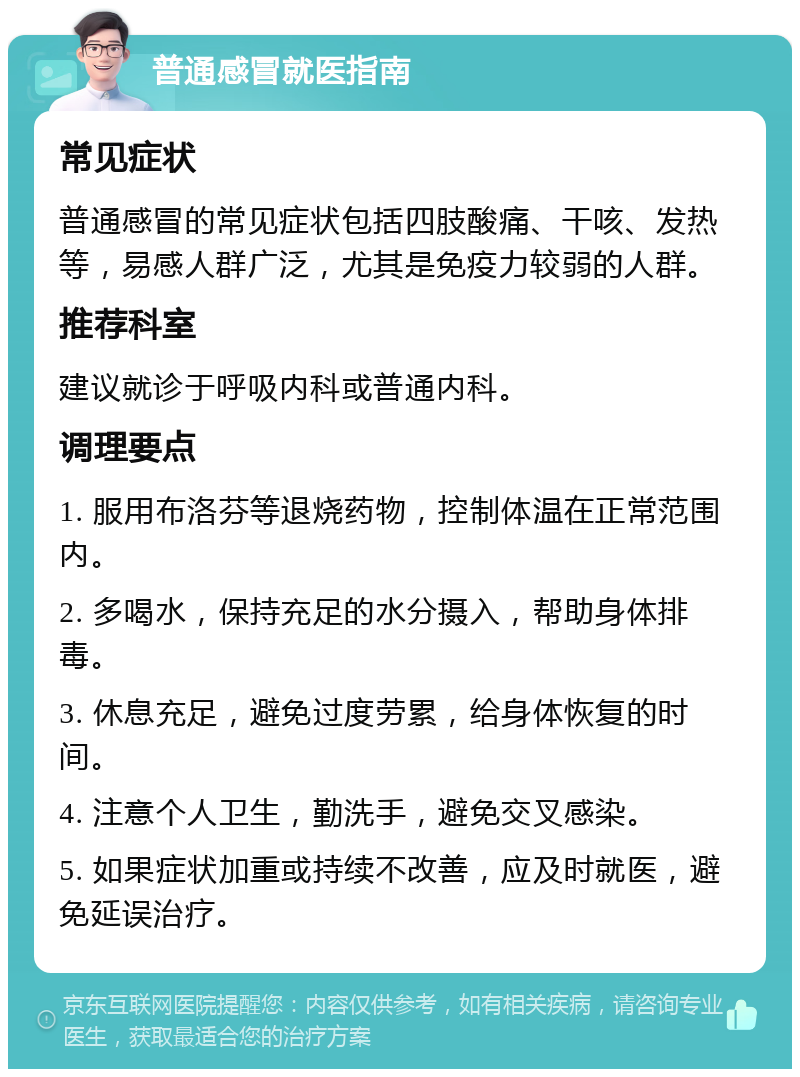 普通感冒就医指南 常见症状 普通感冒的常见症状包括四肢酸痛、干咳、发热等，易感人群广泛，尤其是免疫力较弱的人群。 推荐科室 建议就诊于呼吸内科或普通内科。 调理要点 1. 服用布洛芬等退烧药物，控制体温在正常范围内。 2. 多喝水，保持充足的水分摄入，帮助身体排毒。 3. 休息充足，避免过度劳累，给身体恢复的时间。 4. 注意个人卫生，勤洗手，避免交叉感染。 5. 如果症状加重或持续不改善，应及时就医，避免延误治疗。