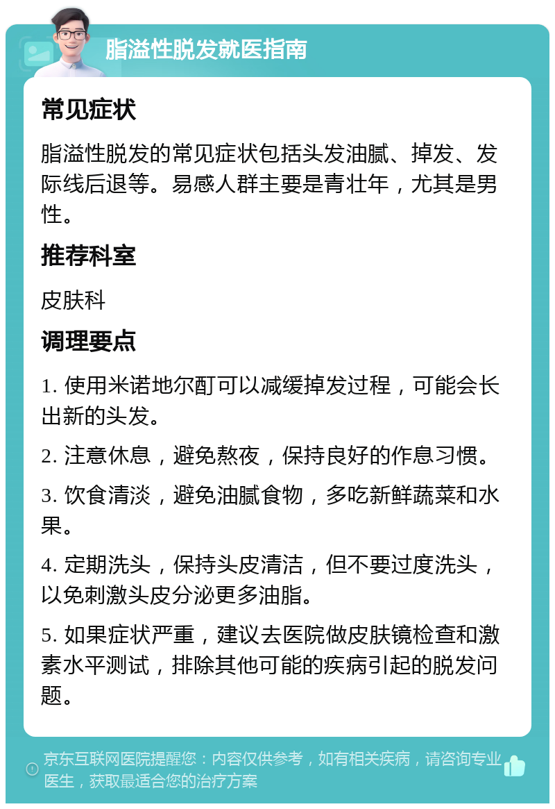 脂溢性脱发就医指南 常见症状 脂溢性脱发的常见症状包括头发油腻、掉发、发际线后退等。易感人群主要是青壮年，尤其是男性。 推荐科室 皮肤科 调理要点 1. 使用米诺地尔酊可以减缓掉发过程，可能会长出新的头发。 2. 注意休息，避免熬夜，保持良好的作息习惯。 3. 饮食清淡，避免油腻食物，多吃新鲜蔬菜和水果。 4. 定期洗头，保持头皮清洁，但不要过度洗头，以免刺激头皮分泌更多油脂。 5. 如果症状严重，建议去医院做皮肤镜检查和激素水平测试，排除其他可能的疾病引起的脱发问题。