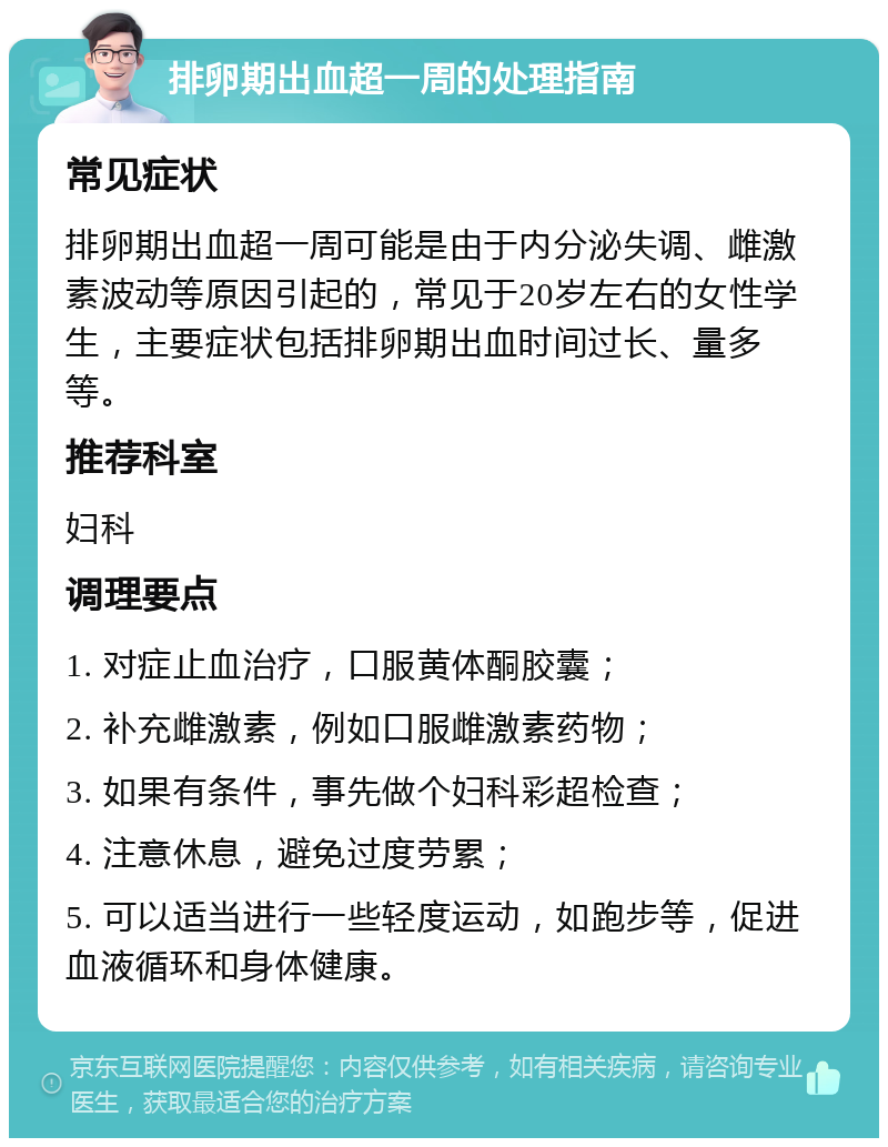 排卵期出血超一周的处理指南 常见症状 排卵期出血超一周可能是由于内分泌失调、雌激素波动等原因引起的，常见于20岁左右的女性学生，主要症状包括排卵期出血时间过长、量多等。 推荐科室 妇科 调理要点 1. 对症止血治疗，口服黄体酮胶囊； 2. 补充雌激素，例如口服雌激素药物； 3. 如果有条件，事先做个妇科彩超检查； 4. 注意休息，避免过度劳累； 5. 可以适当进行一些轻度运动，如跑步等，促进血液循环和身体健康。