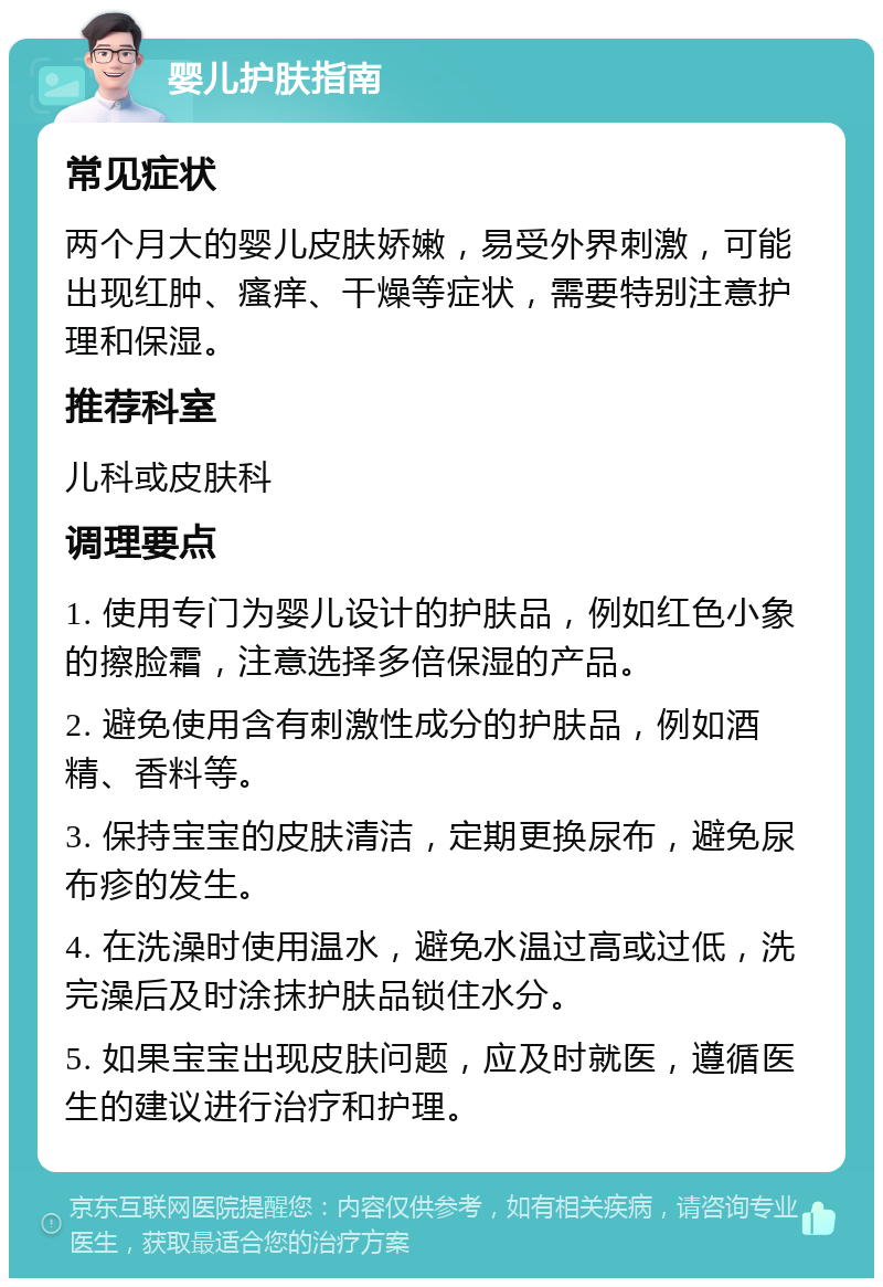 婴儿护肤指南 常见症状 两个月大的婴儿皮肤娇嫩，易受外界刺激，可能出现红肿、瘙痒、干燥等症状，需要特别注意护理和保湿。 推荐科室 儿科或皮肤科 调理要点 1. 使用专门为婴儿设计的护肤品，例如红色小象的擦脸霜，注意选择多倍保湿的产品。 2. 避免使用含有刺激性成分的护肤品，例如酒精、香料等。 3. 保持宝宝的皮肤清洁，定期更换尿布，避免尿布疹的发生。 4. 在洗澡时使用温水，避免水温过高或过低，洗完澡后及时涂抹护肤品锁住水分。 5. 如果宝宝出现皮肤问题，应及时就医，遵循医生的建议进行治疗和护理。