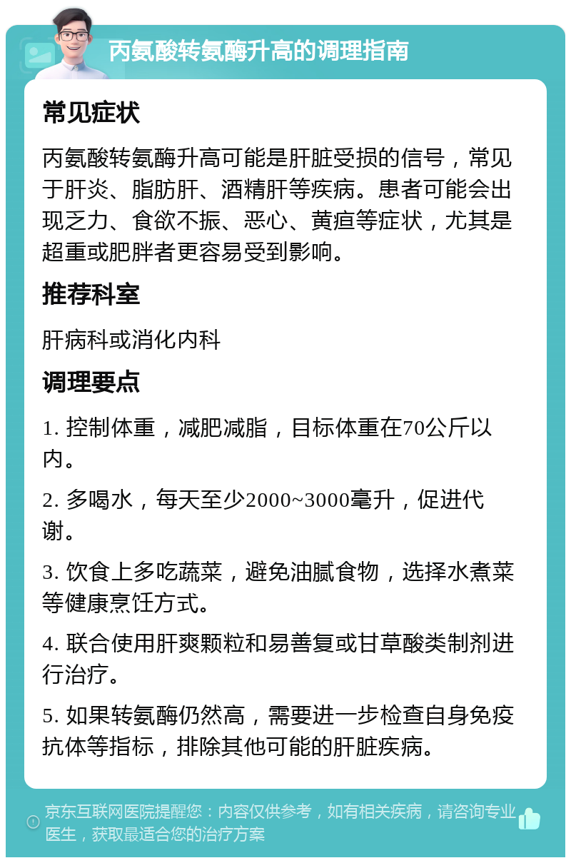 丙氨酸转氨酶升高的调理指南 常见症状 丙氨酸转氨酶升高可能是肝脏受损的信号，常见于肝炎、脂肪肝、酒精肝等疾病。患者可能会出现乏力、食欲不振、恶心、黄疸等症状，尤其是超重或肥胖者更容易受到影响。 推荐科室 肝病科或消化内科 调理要点 1. 控制体重，减肥减脂，目标体重在70公斤以内。 2. 多喝水，每天至少2000~3000毫升，促进代谢。 3. 饮食上多吃蔬菜，避免油腻食物，选择水煮菜等健康烹饪方式。 4. 联合使用肝爽颗粒和易善复或甘草酸类制剂进行治疗。 5. 如果转氨酶仍然高，需要进一步检查自身免疫抗体等指标，排除其他可能的肝脏疾病。