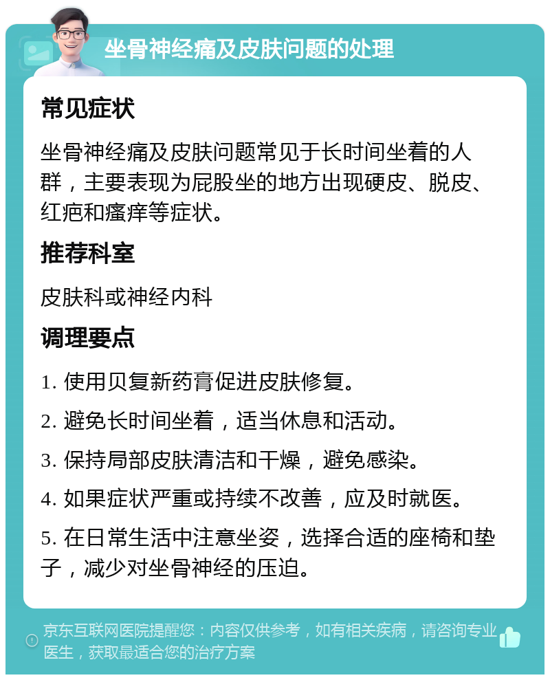 坐骨神经痛及皮肤问题的处理 常见症状 坐骨神经痛及皮肤问题常见于长时间坐着的人群，主要表现为屁股坐的地方出现硬皮、脱皮、红疤和瘙痒等症状。 推荐科室 皮肤科或神经内科 调理要点 1. 使用贝复新药膏促进皮肤修复。 2. 避免长时间坐着，适当休息和活动。 3. 保持局部皮肤清洁和干燥，避免感染。 4. 如果症状严重或持续不改善，应及时就医。 5. 在日常生活中注意坐姿，选择合适的座椅和垫子，减少对坐骨神经的压迫。