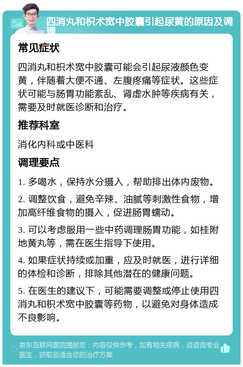 四消丸和枳术宽中胶囊引起尿黄的原因及调理 常见症状 四消丸和枳术宽中胶囊可能会引起尿液颜色变黄，伴随着大便不通、左腹疼痛等症状。这些症状可能与肠胃功能紊乱、肾虚水肿等疾病有关，需要及时就医诊断和治疗。 推荐科室 消化内科或中医科 调理要点 1. 多喝水，保持水分摄入，帮助排出体内废物。 2. 调整饮食，避免辛辣、油腻等刺激性食物，增加高纤维食物的摄入，促进肠胃蠕动。 3. 可以考虑服用一些中药调理肠胃功能，如桂附地黄丸等，需在医生指导下使用。 4. 如果症状持续或加重，应及时就医，进行详细的体检和诊断，排除其他潜在的健康问题。 5. 在医生的建议下，可能需要调整或停止使用四消丸和枳术宽中胶囊等药物，以避免对身体造成不良影响。