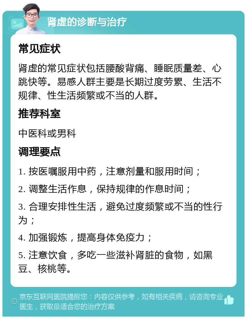 肾虚的诊断与治疗 常见症状 肾虚的常见症状包括腰酸背痛、睡眠质量差、心跳快等。易感人群主要是长期过度劳累、生活不规律、性生活频繁或不当的人群。 推荐科室 中医科或男科 调理要点 1. 按医嘱服用中药，注意剂量和服用时间； 2. 调整生活作息，保持规律的作息时间； 3. 合理安排性生活，避免过度频繁或不当的性行为； 4. 加强锻炼，提高身体免疫力； 5. 注意饮食，多吃一些滋补肾脏的食物，如黑豆、核桃等。