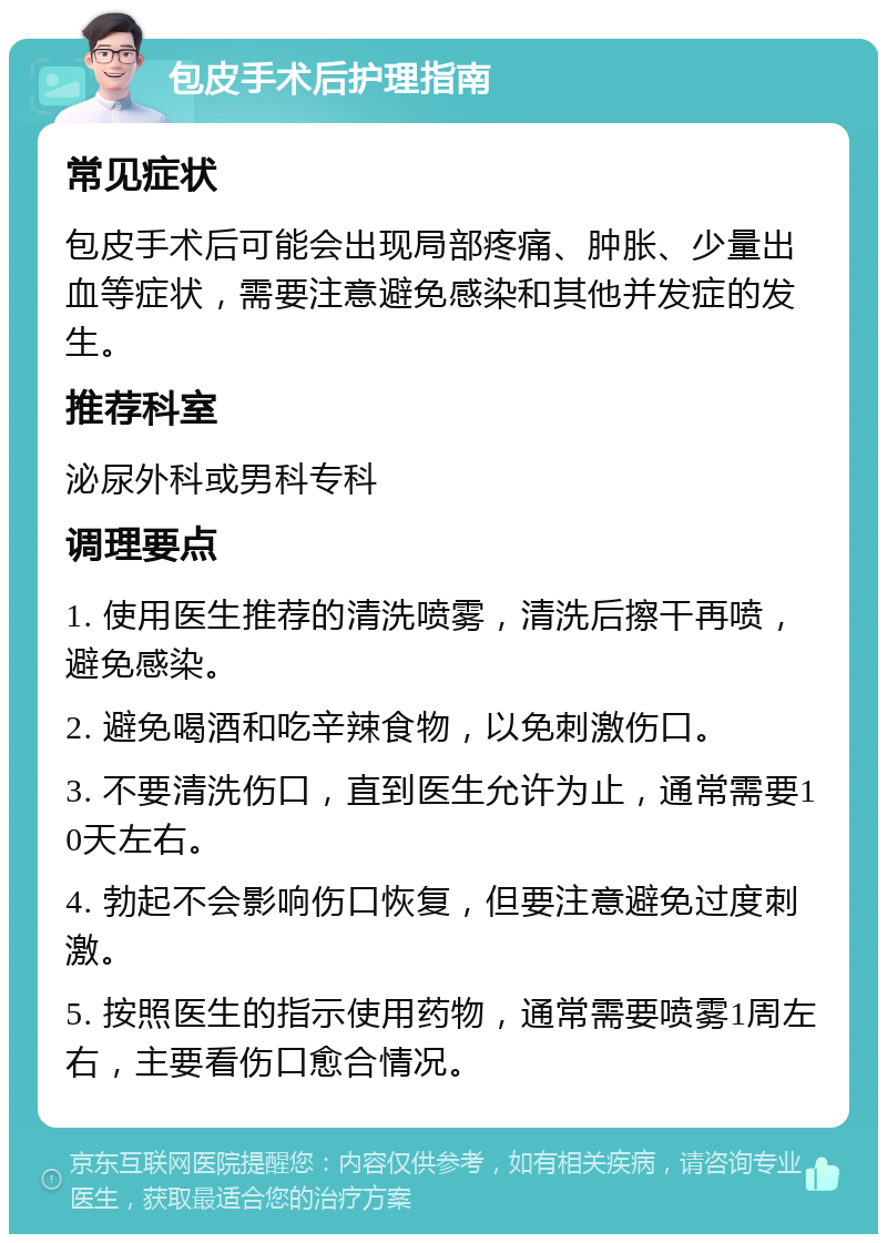 包皮手术后护理指南 常见症状 包皮手术后可能会出现局部疼痛、肿胀、少量出血等症状，需要注意避免感染和其他并发症的发生。 推荐科室 泌尿外科或男科专科 调理要点 1. 使用医生推荐的清洗喷雾，清洗后擦干再喷，避免感染。 2. 避免喝酒和吃辛辣食物，以免刺激伤口。 3. 不要清洗伤口，直到医生允许为止，通常需要10天左右。 4. 勃起不会影响伤口恢复，但要注意避免过度刺激。 5. 按照医生的指示使用药物，通常需要喷雾1周左右，主要看伤口愈合情况。