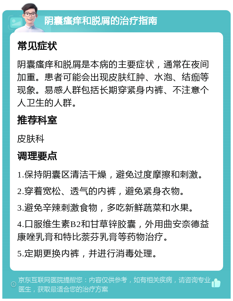 阴囊瘙痒和脱屑的治疗指南 常见症状 阴囊瘙痒和脱屑是本病的主要症状，通常在夜间加重。患者可能会出现皮肤红肿、水泡、结痂等现象。易感人群包括长期穿紧身内裤、不注意个人卫生的人群。 推荐科室 皮肤科 调理要点 1.保持阴囊区清洁干燥，避免过度摩擦和刺激。 2.穿着宽松、透气的内裤，避免紧身衣物。 3.避免辛辣刺激食物，多吃新鲜蔬菜和水果。 4.口服维生素B2和甘草锌胶囊，外用曲安奈德益康唑乳膏和特比萘芬乳膏等药物治疗。 5.定期更换内裤，并进行消毒处理。