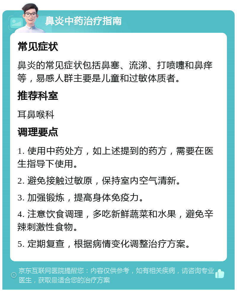 鼻炎中药治疗指南 常见症状 鼻炎的常见症状包括鼻塞、流涕、打喷嚏和鼻痒等，易感人群主要是儿童和过敏体质者。 推荐科室 耳鼻喉科 调理要点 1. 使用中药处方，如上述提到的药方，需要在医生指导下使用。 2. 避免接触过敏原，保持室内空气清新。 3. 加强锻炼，提高身体免疫力。 4. 注意饮食调理，多吃新鲜蔬菜和水果，避免辛辣刺激性食物。 5. 定期复查，根据病情变化调整治疗方案。