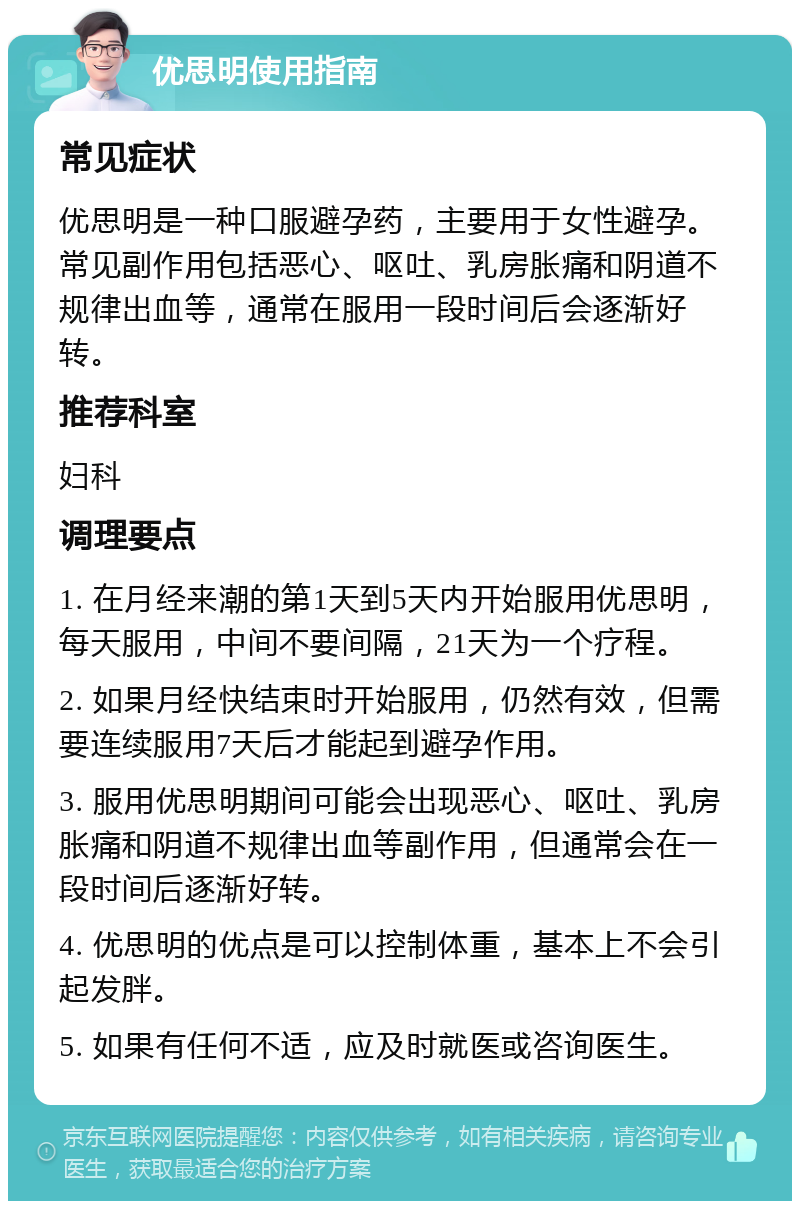 优思明使用指南 常见症状 优思明是一种口服避孕药，主要用于女性避孕。常见副作用包括恶心、呕吐、乳房胀痛和阴道不规律出血等，通常在服用一段时间后会逐渐好转。 推荐科室 妇科 调理要点 1. 在月经来潮的第1天到5天内开始服用优思明，每天服用，中间不要间隔，21天为一个疗程。 2. 如果月经快结束时开始服用，仍然有效，但需要连续服用7天后才能起到避孕作用。 3. 服用优思明期间可能会出现恶心、呕吐、乳房胀痛和阴道不规律出血等副作用，但通常会在一段时间后逐渐好转。 4. 优思明的优点是可以控制体重，基本上不会引起发胖。 5. 如果有任何不适，应及时就医或咨询医生。