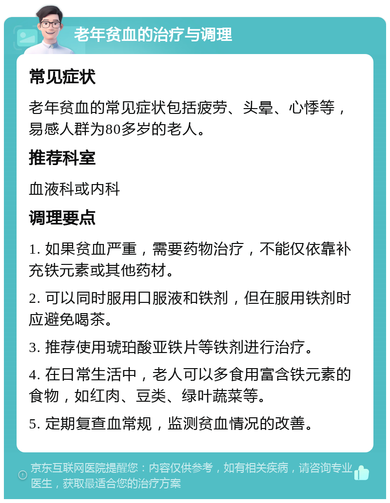 老年贫血的治疗与调理 常见症状 老年贫血的常见症状包括疲劳、头晕、心悸等，易感人群为80多岁的老人。 推荐科室 血液科或内科 调理要点 1. 如果贫血严重，需要药物治疗，不能仅依靠补充铁元素或其他药材。 2. 可以同时服用口服液和铁剂，但在服用铁剂时应避免喝茶。 3. 推荐使用琥珀酸亚铁片等铁剂进行治疗。 4. 在日常生活中，老人可以多食用富含铁元素的食物，如红肉、豆类、绿叶蔬菜等。 5. 定期复查血常规，监测贫血情况的改善。