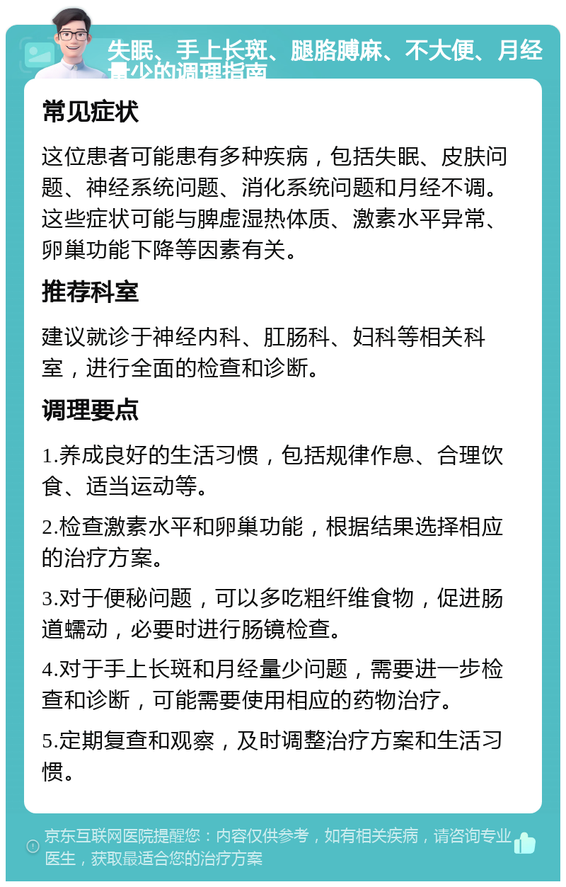 失眠、手上长斑、腿胳膊麻、不大便、月经量少的调理指南 常见症状 这位患者可能患有多种疾病，包括失眠、皮肤问题、神经系统问题、消化系统问题和月经不调。这些症状可能与脾虚湿热体质、激素水平异常、卵巢功能下降等因素有关。 推荐科室 建议就诊于神经内科、肛肠科、妇科等相关科室，进行全面的检查和诊断。 调理要点 1.养成良好的生活习惯，包括规律作息、合理饮食、适当运动等。 2.检查激素水平和卵巢功能，根据结果选择相应的治疗方案。 3.对于便秘问题，可以多吃粗纤维食物，促进肠道蠕动，必要时进行肠镜检查。 4.对于手上长斑和月经量少问题，需要进一步检查和诊断，可能需要使用相应的药物治疗。 5.定期复查和观察，及时调整治疗方案和生活习惯。