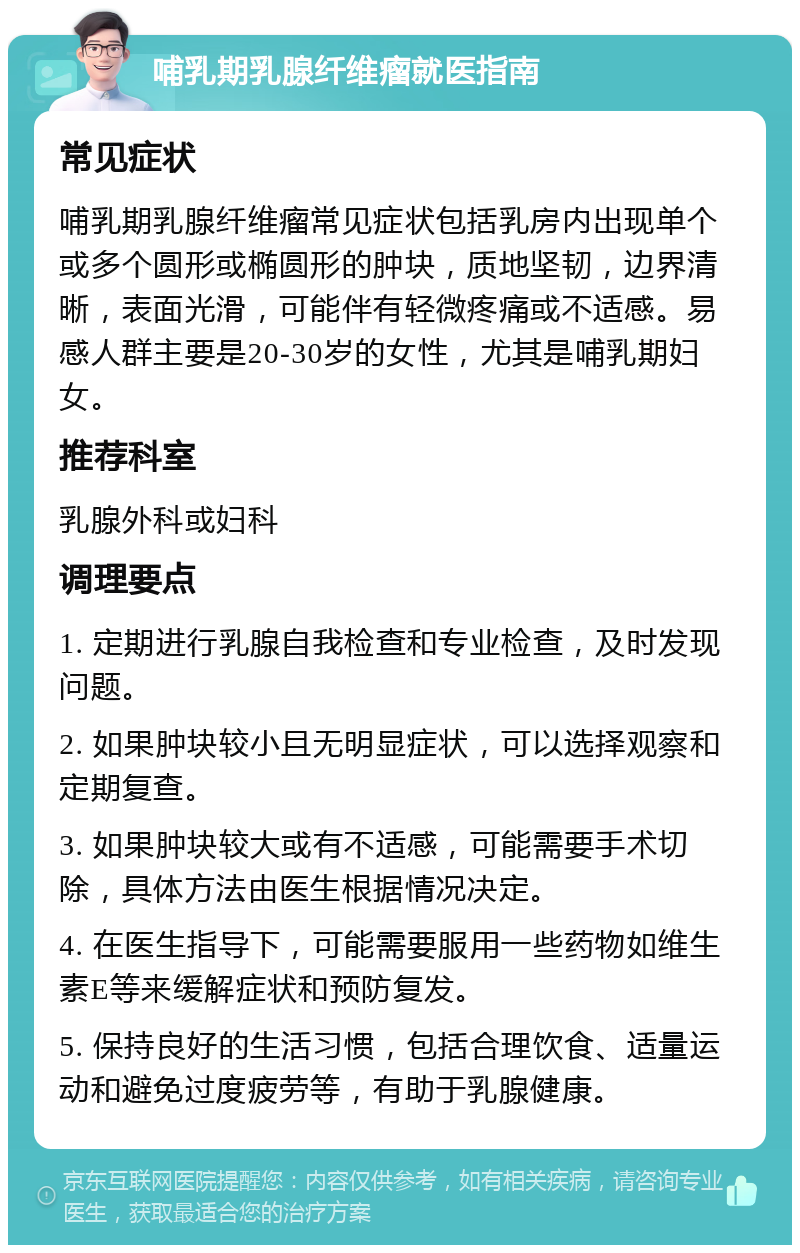 哺乳期乳腺纤维瘤就医指南 常见症状 哺乳期乳腺纤维瘤常见症状包括乳房内出现单个或多个圆形或椭圆形的肿块，质地坚韧，边界清晰，表面光滑，可能伴有轻微疼痛或不适感。易感人群主要是20-30岁的女性，尤其是哺乳期妇女。 推荐科室 乳腺外科或妇科 调理要点 1. 定期进行乳腺自我检查和专业检查，及时发现问题。 2. 如果肿块较小且无明显症状，可以选择观察和定期复查。 3. 如果肿块较大或有不适感，可能需要手术切除，具体方法由医生根据情况决定。 4. 在医生指导下，可能需要服用一些药物如维生素E等来缓解症状和预防复发。 5. 保持良好的生活习惯，包括合理饮食、适量运动和避免过度疲劳等，有助于乳腺健康。