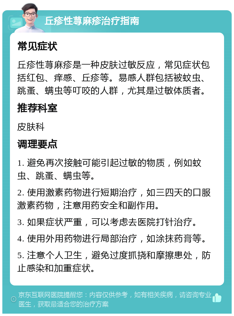 丘疹性荨麻疹治疗指南 常见症状 丘疹性荨麻疹是一种皮肤过敏反应，常见症状包括红包、痒感、丘疹等。易感人群包括被蚊虫、跳蚤、螨虫等叮咬的人群，尤其是过敏体质者。 推荐科室 皮肤科 调理要点 1. 避免再次接触可能引起过敏的物质，例如蚊虫、跳蚤、螨虫等。 2. 使用激素药物进行短期治疗，如三四天的口服激素药物，注意用药安全和副作用。 3. 如果症状严重，可以考虑去医院打针治疗。 4. 使用外用药物进行局部治疗，如涂抹药膏等。 5. 注意个人卫生，避免过度抓挠和摩擦患处，防止感染和加重症状。