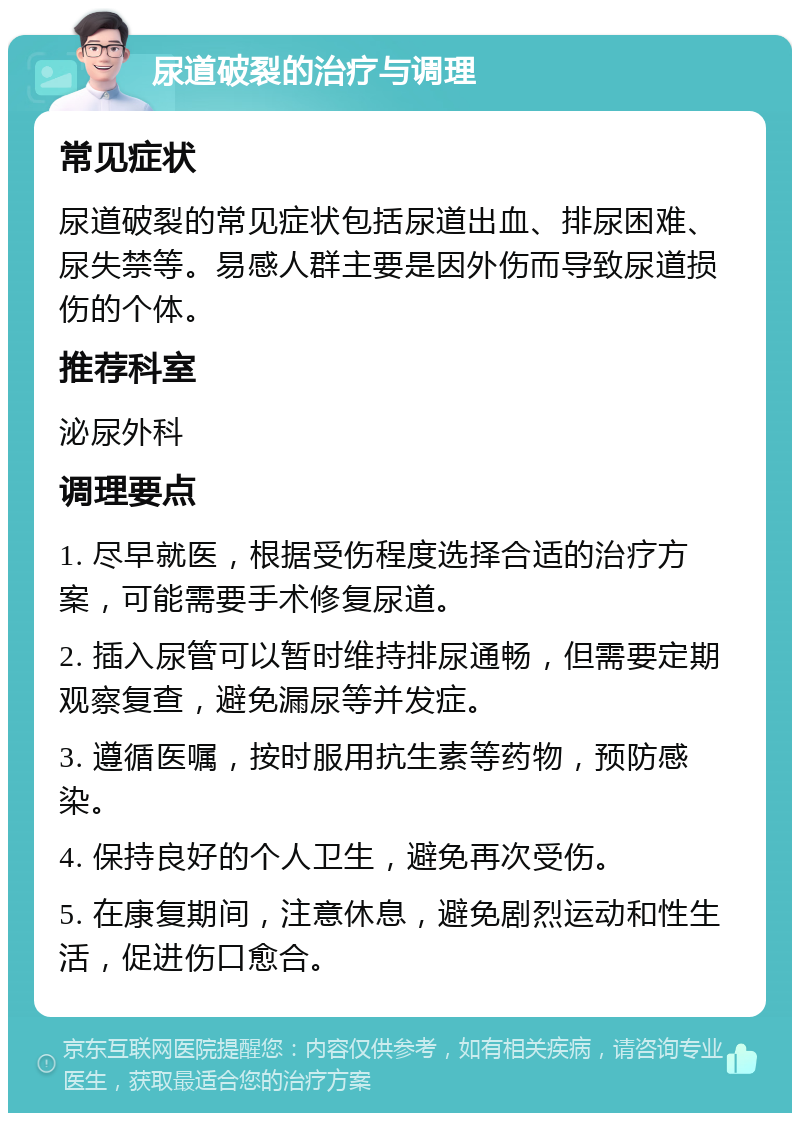 尿道破裂的治疗与调理 常见症状 尿道破裂的常见症状包括尿道出血、排尿困难、尿失禁等。易感人群主要是因外伤而导致尿道损伤的个体。 推荐科室 泌尿外科 调理要点 1. 尽早就医，根据受伤程度选择合适的治疗方案，可能需要手术修复尿道。 2. 插入尿管可以暂时维持排尿通畅，但需要定期观察复查，避免漏尿等并发症。 3. 遵循医嘱，按时服用抗生素等药物，预防感染。 4. 保持良好的个人卫生，避免再次受伤。 5. 在康复期间，注意休息，避免剧烈运动和性生活，促进伤口愈合。