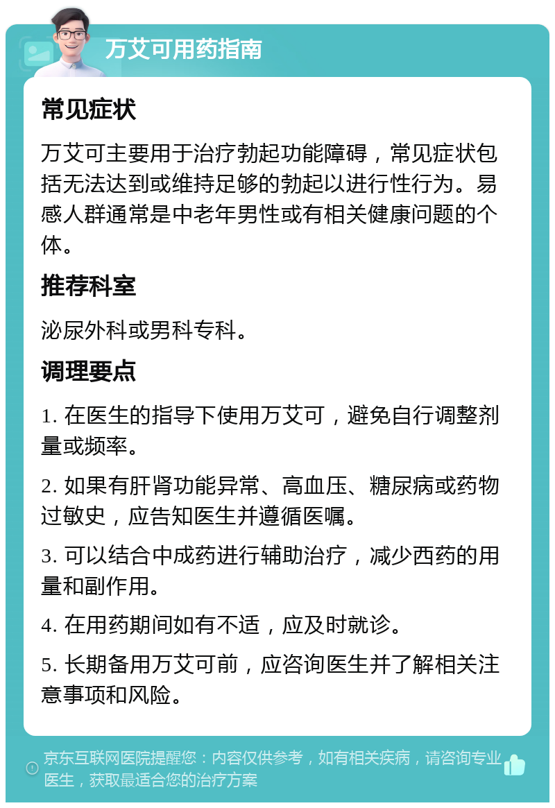 万艾可用药指南 常见症状 万艾可主要用于治疗勃起功能障碍，常见症状包括无法达到或维持足够的勃起以进行性行为。易感人群通常是中老年男性或有相关健康问题的个体。 推荐科室 泌尿外科或男科专科。 调理要点 1. 在医生的指导下使用万艾可，避免自行调整剂量或频率。 2. 如果有肝肾功能异常、高血压、糖尿病或药物过敏史，应告知医生并遵循医嘱。 3. 可以结合中成药进行辅助治疗，减少西药的用量和副作用。 4. 在用药期间如有不适，应及时就诊。 5. 长期备用万艾可前，应咨询医生并了解相关注意事项和风险。