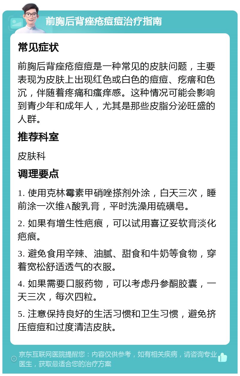 前胸后背痤疮痘痘治疗指南 常见症状 前胸后背痤疮痘痘是一种常见的皮肤问题，主要表现为皮肤上出现红色或白色的痘痘、疙瘩和色沉，伴随着疼痛和瘙痒感。这种情况可能会影响到青少年和成年人，尤其是那些皮脂分泌旺盛的人群。 推荐科室 皮肤科 调理要点 1. 使用克林霉素甲硝唑搽剂外涂，白天三次，睡前涂一次维A酸乳膏，平时洗澡用硫磺皂。 2. 如果有增生性疤痕，可以试用喜辽妥软膏淡化疤痕。 3. 避免食用辛辣、油腻、甜食和牛奶等食物，穿着宽松舒适透气的衣服。 4. 如果需要口服药物，可以考虑丹参酮胶囊，一天三次，每次四粒。 5. 注意保持良好的生活习惯和卫生习惯，避免挤压痘痘和过度清洁皮肤。