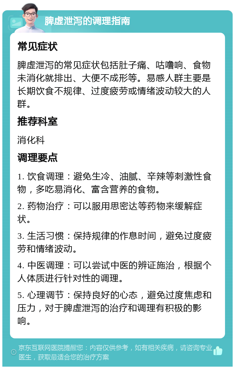 脾虚泄泻的调理指南 常见症状 脾虚泄泻的常见症状包括肚子痛、咕噜响、食物未消化就排出、大便不成形等。易感人群主要是长期饮食不规律、过度疲劳或情绪波动较大的人群。 推荐科室 消化科 调理要点 1. 饮食调理：避免生冷、油腻、辛辣等刺激性食物，多吃易消化、富含营养的食物。 2. 药物治疗：可以服用思密达等药物来缓解症状。 3. 生活习惯：保持规律的作息时间，避免过度疲劳和情绪波动。 4. 中医调理：可以尝试中医的辨证施治，根据个人体质进行针对性的调理。 5. 心理调节：保持良好的心态，避免过度焦虑和压力，对于脾虚泄泻的治疗和调理有积极的影响。