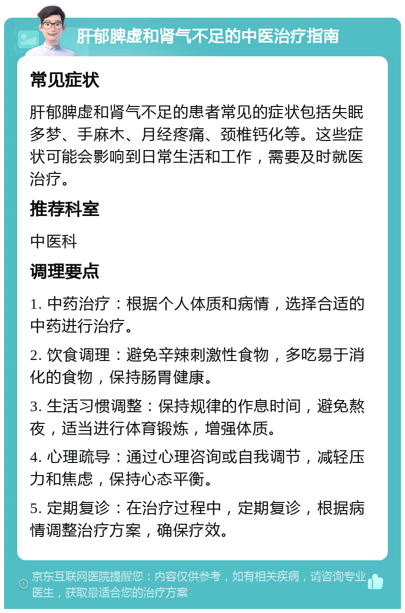 肝郁脾虚和肾气不足的中医治疗指南 常见症状 肝郁脾虚和肾气不足的患者常见的症状包括失眠多梦、手麻木、月经疼痛、颈椎钙化等。这些症状可能会影响到日常生活和工作，需要及时就医治疗。 推荐科室 中医科 调理要点 1. 中药治疗：根据个人体质和病情，选择合适的中药进行治疗。 2. 饮食调理：避免辛辣刺激性食物，多吃易于消化的食物，保持肠胃健康。 3. 生活习惯调整：保持规律的作息时间，避免熬夜，适当进行体育锻炼，增强体质。 4. 心理疏导：通过心理咨询或自我调节，减轻压力和焦虑，保持心态平衡。 5. 定期复诊：在治疗过程中，定期复诊，根据病情调整治疗方案，确保疗效。