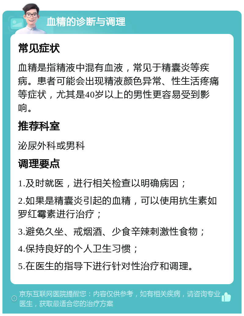 血精的诊断与调理 常见症状 血精是指精液中混有血液，常见于精囊炎等疾病。患者可能会出现精液颜色异常、性生活疼痛等症状，尤其是40岁以上的男性更容易受到影响。 推荐科室 泌尿外科或男科 调理要点 1.及时就医，进行相关检查以明确病因； 2.如果是精囊炎引起的血精，可以使用抗生素如罗红霉素进行治疗； 3.避免久坐、戒烟酒、少食辛辣刺激性食物； 4.保持良好的个人卫生习惯； 5.在医生的指导下进行针对性治疗和调理。