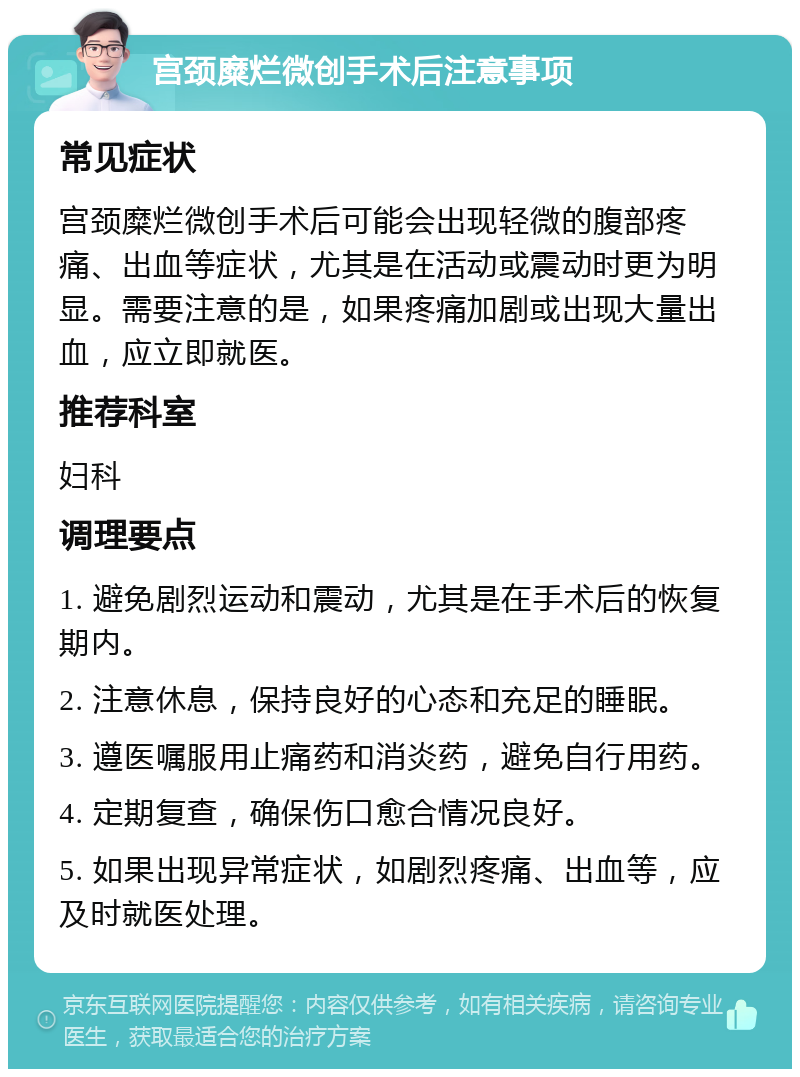 宫颈糜烂微创手术后注意事项 常见症状 宫颈糜烂微创手术后可能会出现轻微的腹部疼痛、出血等症状，尤其是在活动或震动时更为明显。需要注意的是，如果疼痛加剧或出现大量出血，应立即就医。 推荐科室 妇科 调理要点 1. 避免剧烈运动和震动，尤其是在手术后的恢复期内。 2. 注意休息，保持良好的心态和充足的睡眠。 3. 遵医嘱服用止痛药和消炎药，避免自行用药。 4. 定期复查，确保伤口愈合情况良好。 5. 如果出现异常症状，如剧烈疼痛、出血等，应及时就医处理。