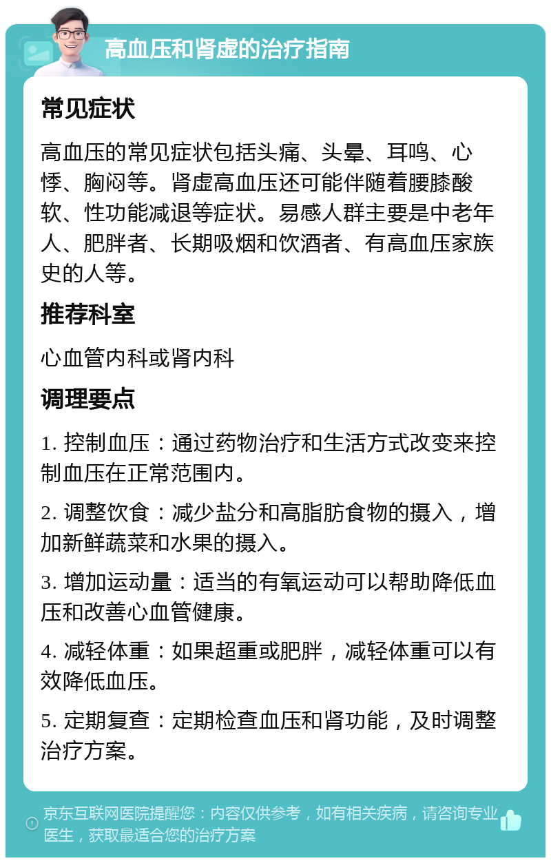 高血压和肾虚的治疗指南 常见症状 高血压的常见症状包括头痛、头晕、耳鸣、心悸、胸闷等。肾虚高血压还可能伴随着腰膝酸软、性功能减退等症状。易感人群主要是中老年人、肥胖者、长期吸烟和饮酒者、有高血压家族史的人等。 推荐科室 心血管内科或肾内科 调理要点 1. 控制血压：通过药物治疗和生活方式改变来控制血压在正常范围内。 2. 调整饮食：减少盐分和高脂肪食物的摄入，增加新鲜蔬菜和水果的摄入。 3. 增加运动量：适当的有氧运动可以帮助降低血压和改善心血管健康。 4. 减轻体重：如果超重或肥胖，减轻体重可以有效降低血压。 5. 定期复查：定期检查血压和肾功能，及时调整治疗方案。