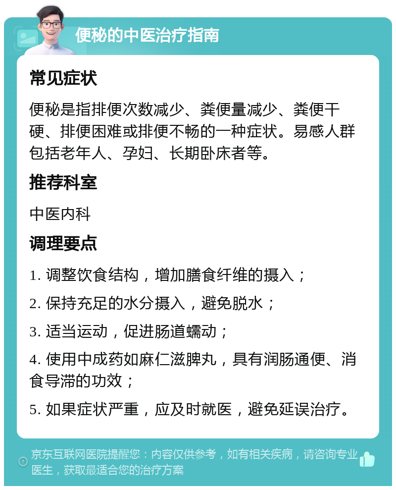 便秘的中医治疗指南 常见症状 便秘是指排便次数减少、粪便量减少、粪便干硬、排便困难或排便不畅的一种症状。易感人群包括老年人、孕妇、长期卧床者等。 推荐科室 中医内科 调理要点 1. 调整饮食结构，增加膳食纤维的摄入； 2. 保持充足的水分摄入，避免脱水； 3. 适当运动，促进肠道蠕动； 4. 使用中成药如麻仁滋脾丸，具有润肠通便、消食导滞的功效； 5. 如果症状严重，应及时就医，避免延误治疗。