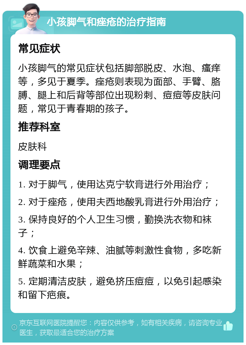 小孩脚气和痤疮的治疗指南 常见症状 小孩脚气的常见症状包括脚部脱皮、水泡、瘙痒等，多见于夏季。痤疮则表现为面部、手臂、胳膊、腿上和后背等部位出现粉刺、痘痘等皮肤问题，常见于青春期的孩子。 推荐科室 皮肤科 调理要点 1. 对于脚气，使用达克宁软膏进行外用治疗； 2. 对于痤疮，使用夫西地酸乳膏进行外用治疗； 3. 保持良好的个人卫生习惯，勤换洗衣物和袜子； 4. 饮食上避免辛辣、油腻等刺激性食物，多吃新鲜蔬菜和水果； 5. 定期清洁皮肤，避免挤压痘痘，以免引起感染和留下疤痕。