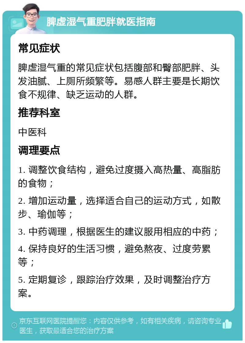 脾虚湿气重肥胖就医指南 常见症状 脾虚湿气重的常见症状包括腹部和臀部肥胖、头发油腻、上厕所频繁等。易感人群主要是长期饮食不规律、缺乏运动的人群。 推荐科室 中医科 调理要点 1. 调整饮食结构，避免过度摄入高热量、高脂肪的食物； 2. 增加运动量，选择适合自己的运动方式，如散步、瑜伽等； 3. 中药调理，根据医生的建议服用相应的中药； 4. 保持良好的生活习惯，避免熬夜、过度劳累等； 5. 定期复诊，跟踪治疗效果，及时调整治疗方案。