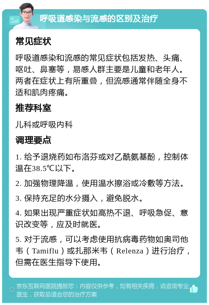 呼吸道感染与流感的区别及治疗 常见症状 呼吸道感染和流感的常见症状包括发热、头痛、呕吐、鼻塞等，易感人群主要是儿童和老年人。两者在症状上有所重叠，但流感通常伴随全身不适和肌肉疼痛。 推荐科室 儿科或呼吸内科 调理要点 1. 给予退烧药如布洛芬或对乙酰氨基酚，控制体温在38.5℃以下。 2. 加强物理降温，使用温水擦浴或冷敷等方法。 3. 保持充足的水分摄入，避免脱水。 4. 如果出现严重症状如高热不退、呼吸急促、意识改变等，应及时就医。 5. 对于流感，可以考虑使用抗病毒药物如奥司他韦（Tamiflu）或扎那米韦（Relenza）进行治疗，但需在医生指导下使用。