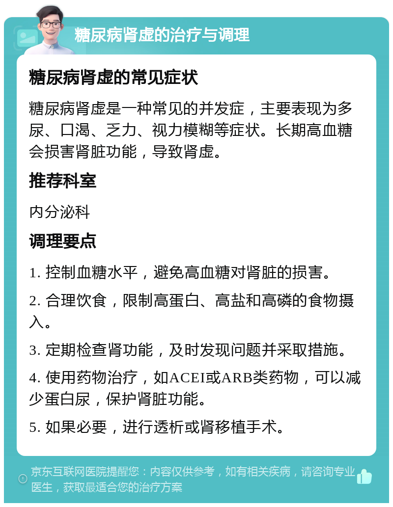 糖尿病肾虚的治疗与调理 糖尿病肾虚的常见症状 糖尿病肾虚是一种常见的并发症，主要表现为多尿、口渴、乏力、视力模糊等症状。长期高血糖会损害肾脏功能，导致肾虚。 推荐科室 内分泌科 调理要点 1. 控制血糖水平，避免高血糖对肾脏的损害。 2. 合理饮食，限制高蛋白、高盐和高磷的食物摄入。 3. 定期检查肾功能，及时发现问题并采取措施。 4. 使用药物治疗，如ACEI或ARB类药物，可以减少蛋白尿，保护肾脏功能。 5. 如果必要，进行透析或肾移植手术。