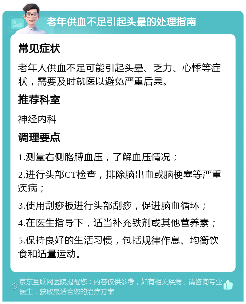 老年供血不足引起头晕的处理指南 常见症状 老年人供血不足可能引起头晕、乏力、心悸等症状，需要及时就医以避免严重后果。 推荐科室 神经内科 调理要点 1.测量右侧胳膊血压，了解血压情况； 2.进行头部CT检查，排除脑出血或脑梗塞等严重疾病； 3.使用刮痧板进行头部刮痧，促进脑血循环； 4.在医生指导下，适当补充铁剂或其他营养素； 5.保持良好的生活习惯，包括规律作息、均衡饮食和适量运动。