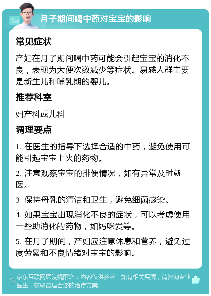 月子期间喝中药对宝宝的影响 常见症状 产妇在月子期间喝中药可能会引起宝宝的消化不良，表现为大便次数减少等症状。易感人群主要是新生儿和哺乳期的婴儿。 推荐科室 妇产科或儿科 调理要点 1. 在医生的指导下选择合适的中药，避免使用可能引起宝宝上火的药物。 2. 注意观察宝宝的排便情况，如有异常及时就医。 3. 保持母乳的清洁和卫生，避免细菌感染。 4. 如果宝宝出现消化不良的症状，可以考虑使用一些助消化的药物，如妈咪爱等。 5. 在月子期间，产妇应注意休息和营养，避免过度劳累和不良情绪对宝宝的影响。