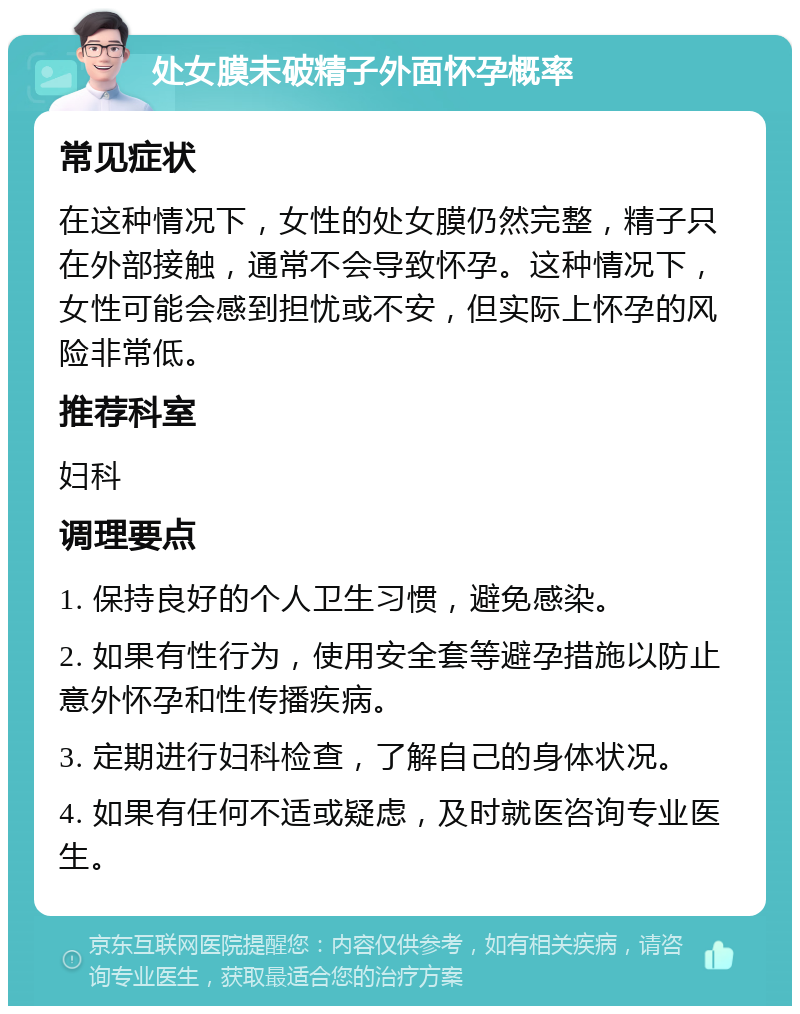 处女膜未破精子外面怀孕概率 常见症状 在这种情况下，女性的处女膜仍然完整，精子只在外部接触，通常不会导致怀孕。这种情况下，女性可能会感到担忧或不安，但实际上怀孕的风险非常低。 推荐科室 妇科 调理要点 1. 保持良好的个人卫生习惯，避免感染。 2. 如果有性行为，使用安全套等避孕措施以防止意外怀孕和性传播疾病。 3. 定期进行妇科检查，了解自己的身体状况。 4. 如果有任何不适或疑虑，及时就医咨询专业医生。