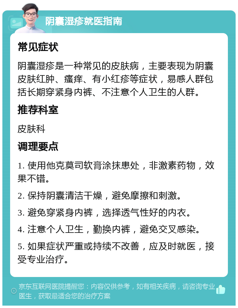 阴囊湿疹就医指南 常见症状 阴囊湿疹是一种常见的皮肤病，主要表现为阴囊皮肤红肿、瘙痒、有小红疹等症状，易感人群包括长期穿紧身内裤、不注意个人卫生的人群。 推荐科室 皮肤科 调理要点 1. 使用他克莫司软膏涂抹患处，非激素药物，效果不错。 2. 保持阴囊清洁干燥，避免摩擦和刺激。 3. 避免穿紧身内裤，选择透气性好的内衣。 4. 注意个人卫生，勤换内裤，避免交叉感染。 5. 如果症状严重或持续不改善，应及时就医，接受专业治疗。