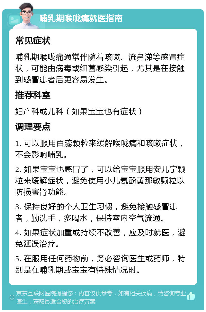 哺乳期喉咙痛就医指南 常见症状 哺乳期喉咙痛通常伴随着咳嗽、流鼻涕等感冒症状，可能由病毒或细菌感染引起，尤其是在接触到感冒患者后更容易发生。 推荐科室 妇产科或儿科（如果宝宝也有症状） 调理要点 1. 可以服用百蕊颗粒来缓解喉咙痛和咳嗽症状，不会影响哺乳。 2. 如果宝宝也感冒了，可以给宝宝服用安儿宁颗粒来缓解症状，避免使用小儿氨酚黄那敏颗粒以防损害肾功能。 3. 保持良好的个人卫生习惯，避免接触感冒患者，勤洗手，多喝水，保持室内空气流通。 4. 如果症状加重或持续不改善，应及时就医，避免延误治疗。 5. 在服用任何药物前，务必咨询医生或药师，特别是在哺乳期或宝宝有特殊情况时。