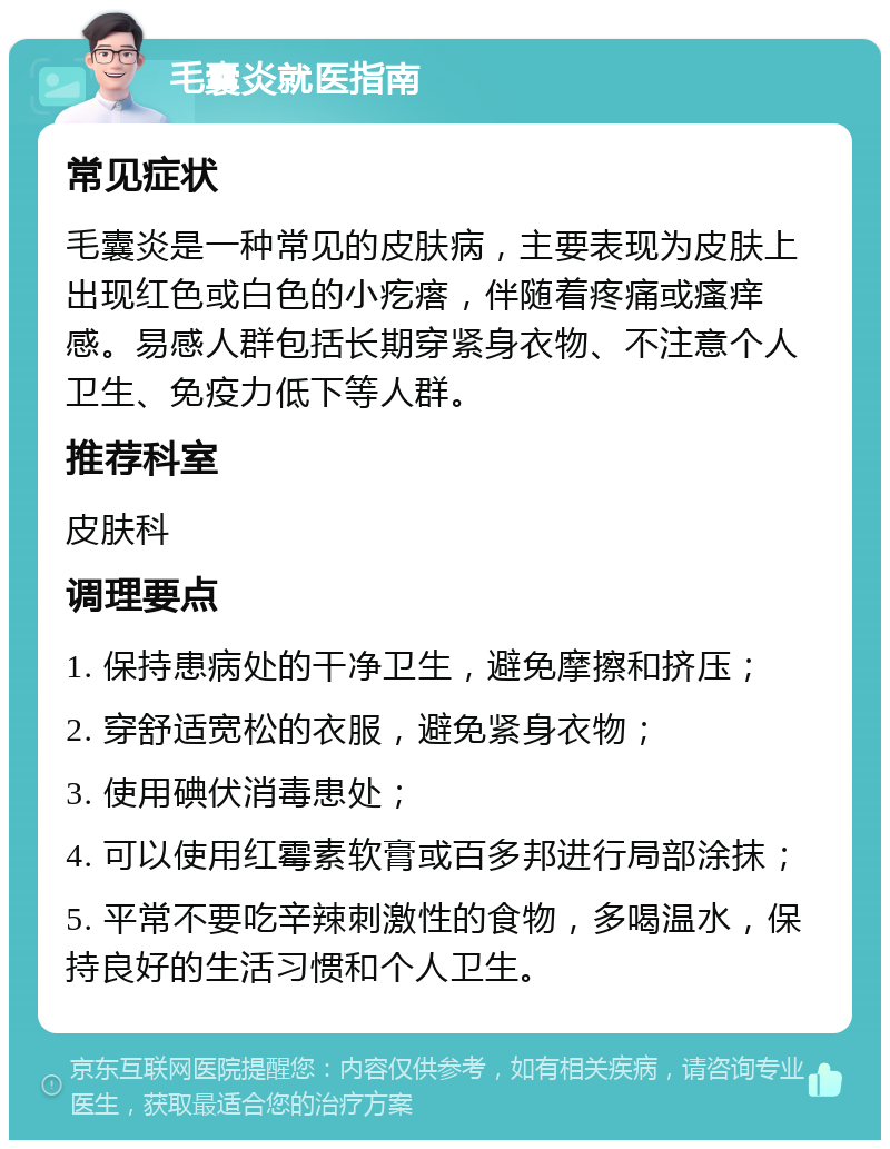 毛囊炎就医指南 常见症状 毛囊炎是一种常见的皮肤病，主要表现为皮肤上出现红色或白色的小疙瘩，伴随着疼痛或瘙痒感。易感人群包括长期穿紧身衣物、不注意个人卫生、免疫力低下等人群。 推荐科室 皮肤科 调理要点 1. 保持患病处的干净卫生，避免摩擦和挤压； 2. 穿舒适宽松的衣服，避免紧身衣物； 3. 使用碘伏消毒患处； 4. 可以使用红霉素软膏或百多邦进行局部涂抹； 5. 平常不要吃辛辣刺激性的食物，多喝温水，保持良好的生活习惯和个人卫生。