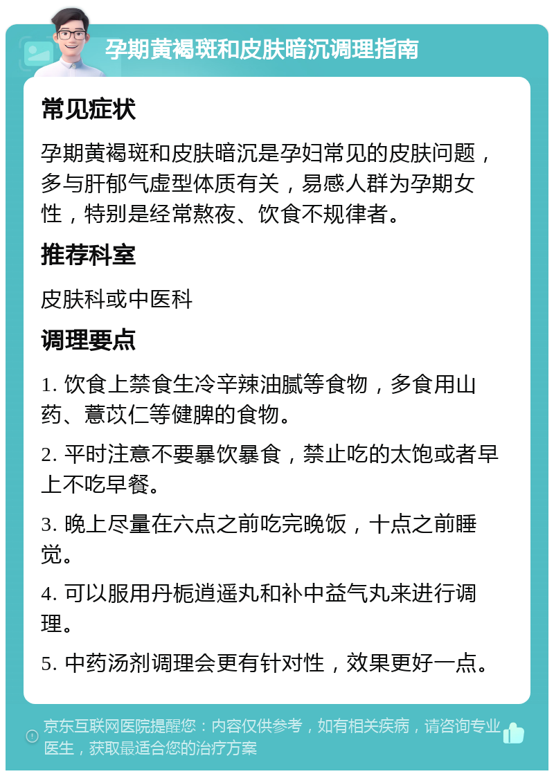 孕期黄褐斑和皮肤暗沉调理指南 常见症状 孕期黄褐斑和皮肤暗沉是孕妇常见的皮肤问题，多与肝郁气虚型体质有关，易感人群为孕期女性，特别是经常熬夜、饮食不规律者。 推荐科室 皮肤科或中医科 调理要点 1. 饮食上禁食生冷辛辣油腻等食物，多食用山药、薏苡仁等健脾的食物。 2. 平时注意不要暴饮暴食，禁止吃的太饱或者早上不吃早餐。 3. 晚上尽量在六点之前吃完晚饭，十点之前睡觉。 4. 可以服用丹栀逍遥丸和补中益气丸来进行调理。 5. 中药汤剂调理会更有针对性，效果更好一点。