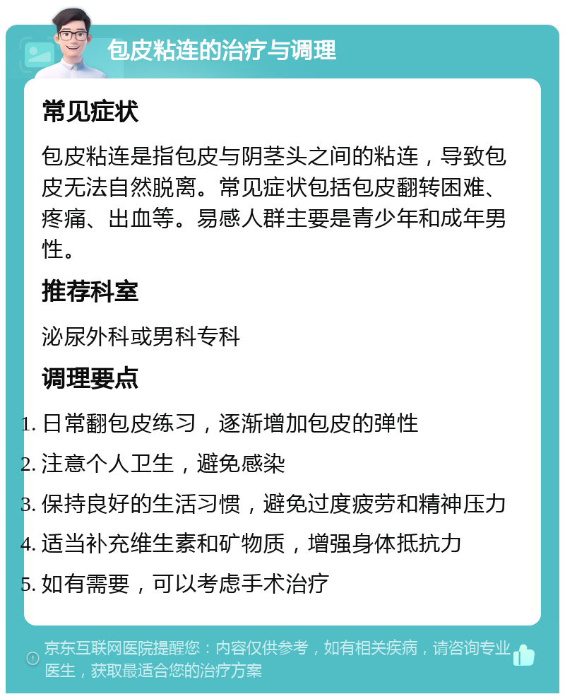 包皮粘连的治疗与调理 常见症状 包皮粘连是指包皮与阴茎头之间的粘连，导致包皮无法自然脱离。常见症状包括包皮翻转困难、疼痛、出血等。易感人群主要是青少年和成年男性。 推荐科室 泌尿外科或男科专科 调理要点 日常翻包皮练习，逐渐增加包皮的弹性 注意个人卫生，避免感染 保持良好的生活习惯，避免过度疲劳和精神压力 适当补充维生素和矿物质，增强身体抵抗力 如有需要，可以考虑手术治疗