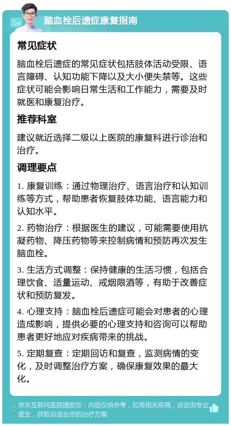 脑血栓后遗症康复指南 常见症状 脑血栓后遗症的常见症状包括肢体活动受限、语言障碍、认知功能下降以及大小便失禁等。这些症状可能会影响日常生活和工作能力，需要及时就医和康复治疗。 推荐科室 建议就近选择二级以上医院的康复科进行诊治和治疗。 调理要点 1. 康复训练：通过物理治疗、语言治疗和认知训练等方式，帮助患者恢复肢体功能、语言能力和认知水平。 2. 药物治疗：根据医生的建议，可能需要使用抗凝药物、降压药物等来控制病情和预防再次发生脑血栓。 3. 生活方式调整：保持健康的生活习惯，包括合理饮食、适量运动、戒烟限酒等，有助于改善症状和预防复发。 4. 心理支持：脑血栓后遗症可能会对患者的心理造成影响，提供必要的心理支持和咨询可以帮助患者更好地应对疾病带来的挑战。 5. 定期复查：定期回访和复查，监测病情的变化，及时调整治疗方案，确保康复效果的最大化。