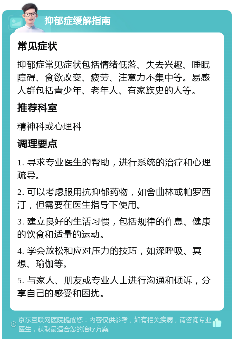 抑郁症缓解指南 常见症状 抑郁症常见症状包括情绪低落、失去兴趣、睡眠障碍、食欲改变、疲劳、注意力不集中等。易感人群包括青少年、老年人、有家族史的人等。 推荐科室 精神科或心理科 调理要点 1. 寻求专业医生的帮助，进行系统的治疗和心理疏导。 2. 可以考虑服用抗抑郁药物，如舍曲林或帕罗西汀，但需要在医生指导下使用。 3. 建立良好的生活习惯，包括规律的作息、健康的饮食和适量的运动。 4. 学会放松和应对压力的技巧，如深呼吸、冥想、瑜伽等。 5. 与家人、朋友或专业人士进行沟通和倾诉，分享自己的感受和困扰。