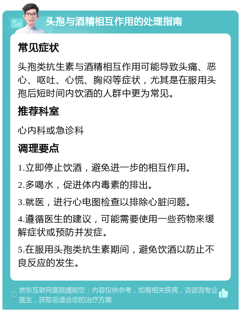 头孢与酒精相互作用的处理指南 常见症状 头孢类抗生素与酒精相互作用可能导致头痛、恶心、呕吐、心慌、胸闷等症状，尤其是在服用头孢后短时间内饮酒的人群中更为常见。 推荐科室 心内科或急诊科 调理要点 1.立即停止饮酒，避免进一步的相互作用。 2.多喝水，促进体内毒素的排出。 3.就医，进行心电图检查以排除心脏问题。 4.遵循医生的建议，可能需要使用一些药物来缓解症状或预防并发症。 5.在服用头孢类抗生素期间，避免饮酒以防止不良反应的发生。