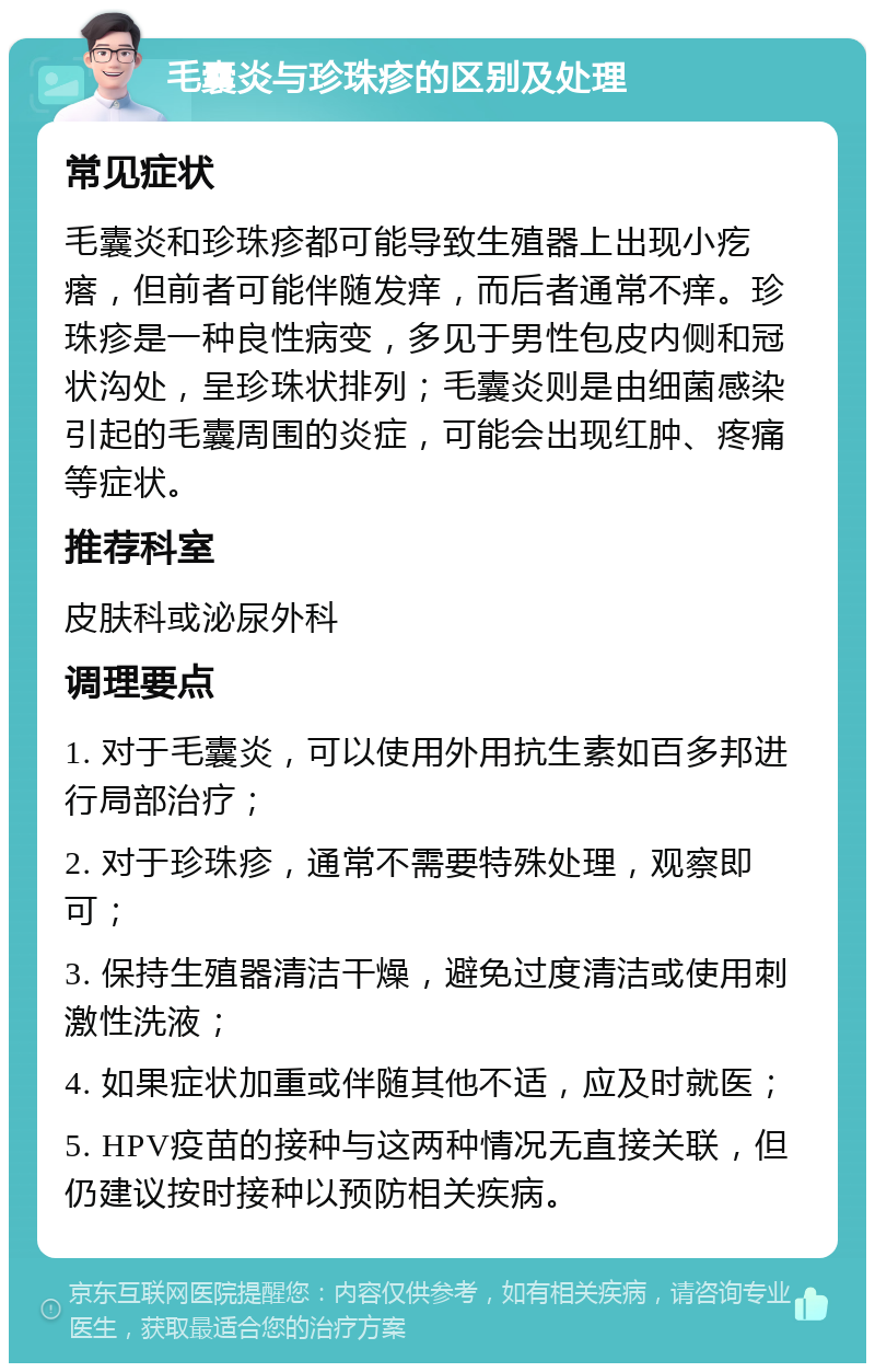 毛囊炎与珍珠疹的区别及处理 常见症状 毛囊炎和珍珠疹都可能导致生殖器上出现小疙瘩，但前者可能伴随发痒，而后者通常不痒。珍珠疹是一种良性病变，多见于男性包皮内侧和冠状沟处，呈珍珠状排列；毛囊炎则是由细菌感染引起的毛囊周围的炎症，可能会出现红肿、疼痛等症状。 推荐科室 皮肤科或泌尿外科 调理要点 1. 对于毛囊炎，可以使用外用抗生素如百多邦进行局部治疗； 2. 对于珍珠疹，通常不需要特殊处理，观察即可； 3. 保持生殖器清洁干燥，避免过度清洁或使用刺激性洗液； 4. 如果症状加重或伴随其他不适，应及时就医； 5. HPV疫苗的接种与这两种情况无直接关联，但仍建议按时接种以预防相关疾病。