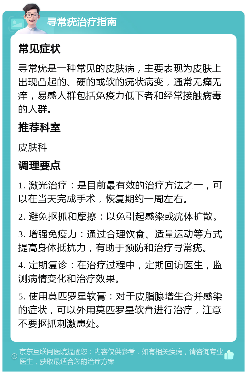 寻常疣治疗指南 常见症状 寻常疣是一种常见的皮肤病，主要表现为皮肤上出现凸起的、硬的或软的疣状病变，通常无痛无痒，易感人群包括免疫力低下者和经常接触病毒的人群。 推荐科室 皮肤科 调理要点 1. 激光治疗：是目前最有效的治疗方法之一，可以在当天完成手术，恢复期约一周左右。 2. 避免抠抓和摩擦：以免引起感染或疣体扩散。 3. 增强免疫力：通过合理饮食、适量运动等方式提高身体抵抗力，有助于预防和治疗寻常疣。 4. 定期复诊：在治疗过程中，定期回访医生，监测病情变化和治疗效果。 5. 使用莫匹罗星软膏：对于皮脂腺增生合并感染的症状，可以外用莫匹罗星软膏进行治疗，注意不要抠抓刺激患处。