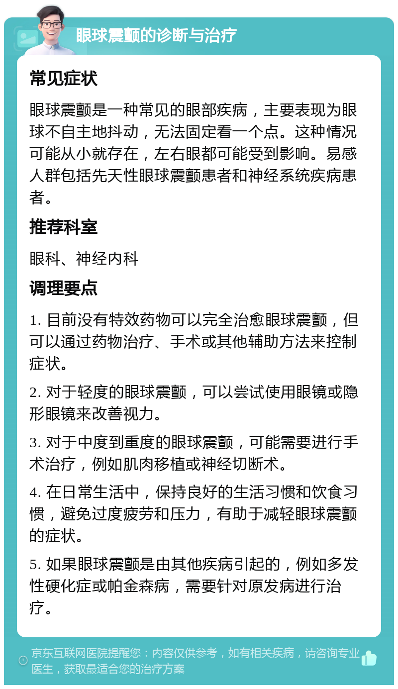 眼球震颤的诊断与治疗 常见症状 眼球震颤是一种常见的眼部疾病，主要表现为眼球不自主地抖动，无法固定看一个点。这种情况可能从小就存在，左右眼都可能受到影响。易感人群包括先天性眼球震颤患者和神经系统疾病患者。 推荐科室 眼科、神经内科 调理要点 1. 目前没有特效药物可以完全治愈眼球震颤，但可以通过药物治疗、手术或其他辅助方法来控制症状。 2. 对于轻度的眼球震颤，可以尝试使用眼镜或隐形眼镜来改善视力。 3. 对于中度到重度的眼球震颤，可能需要进行手术治疗，例如肌肉移植或神经切断术。 4. 在日常生活中，保持良好的生活习惯和饮食习惯，避免过度疲劳和压力，有助于减轻眼球震颤的症状。 5. 如果眼球震颤是由其他疾病引起的，例如多发性硬化症或帕金森病，需要针对原发病进行治疗。