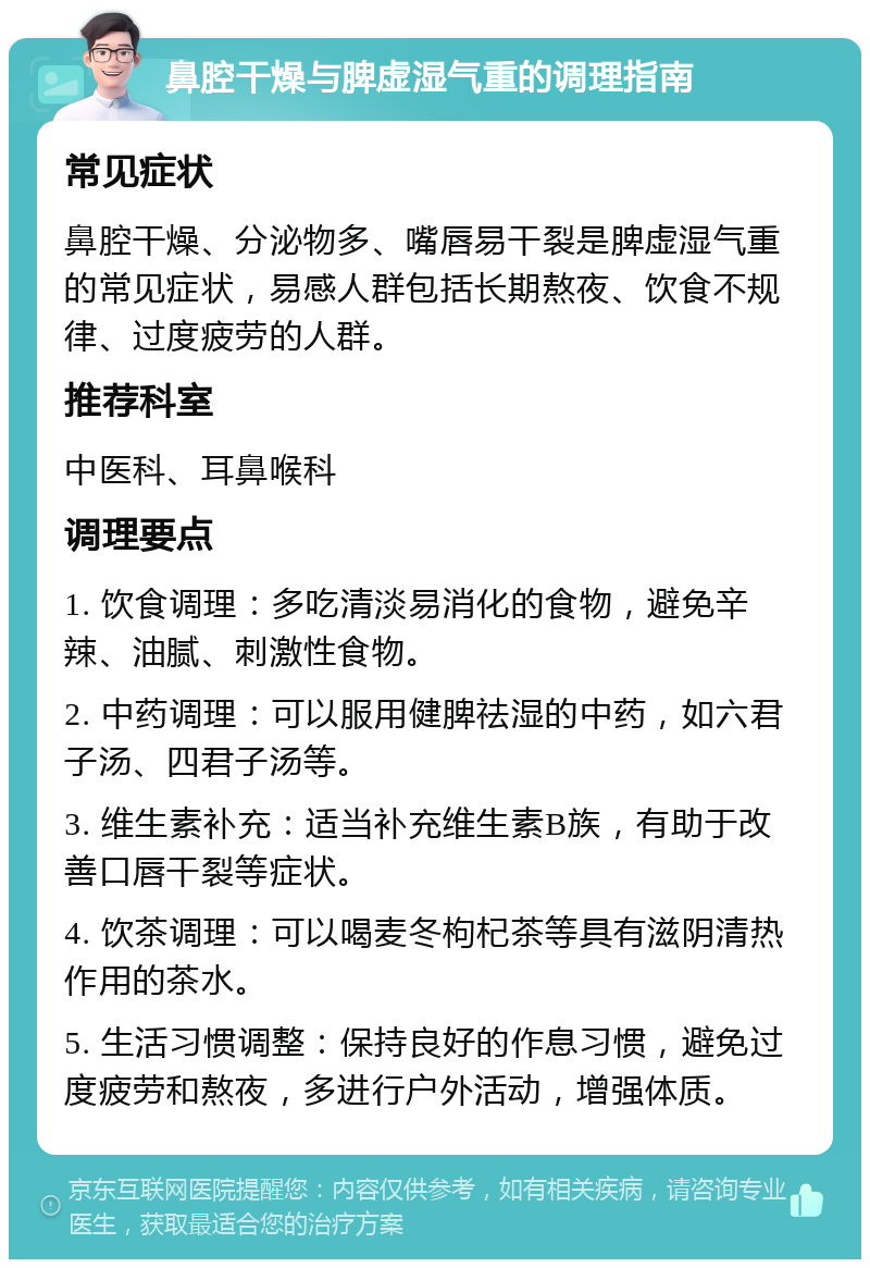 鼻腔干燥与脾虚湿气重的调理指南 常见症状 鼻腔干燥、分泌物多、嘴唇易干裂是脾虚湿气重的常见症状，易感人群包括长期熬夜、饮食不规律、过度疲劳的人群。 推荐科室 中医科、耳鼻喉科 调理要点 1. 饮食调理：多吃清淡易消化的食物，避免辛辣、油腻、刺激性食物。 2. 中药调理：可以服用健脾祛湿的中药，如六君子汤、四君子汤等。 3. 维生素补充：适当补充维生素B族，有助于改善口唇干裂等症状。 4. 饮茶调理：可以喝麦冬枸杞茶等具有滋阴清热作用的茶水。 5. 生活习惯调整：保持良好的作息习惯，避免过度疲劳和熬夜，多进行户外活动，增强体质。