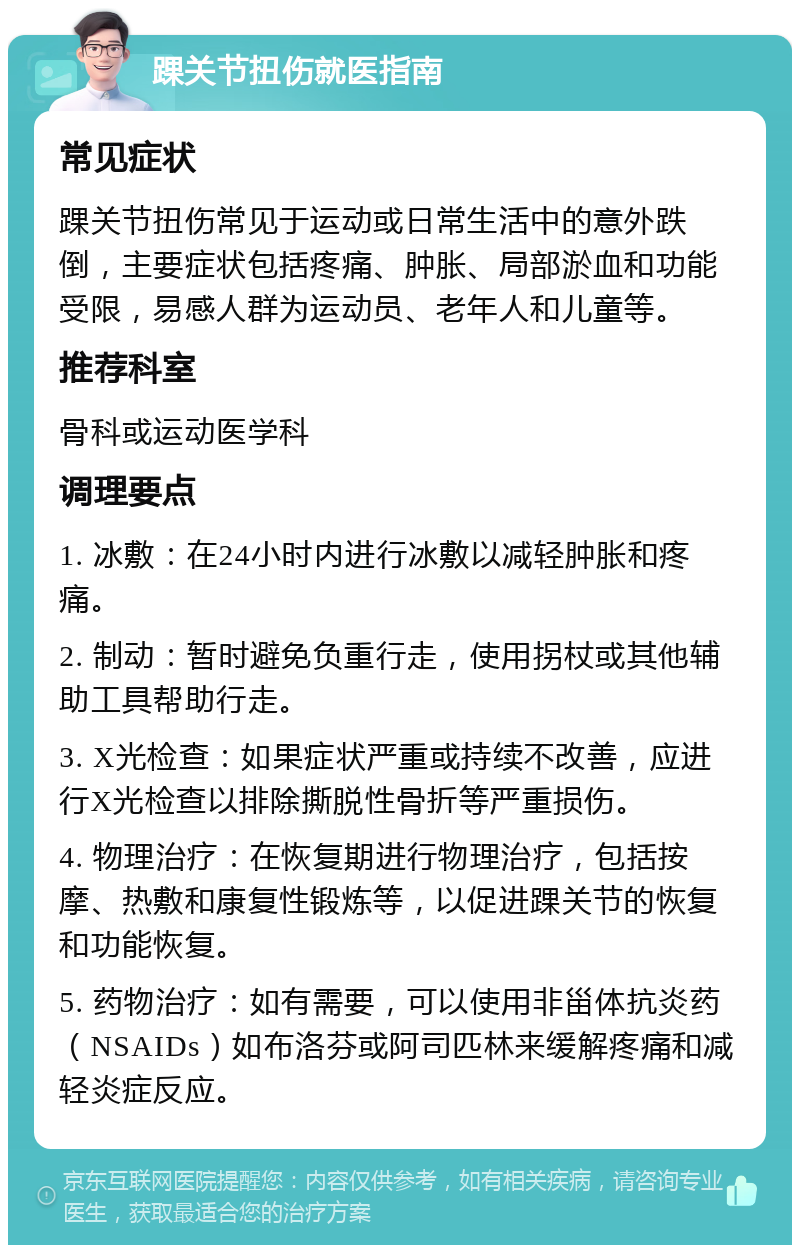 踝关节扭伤就医指南 常见症状 踝关节扭伤常见于运动或日常生活中的意外跌倒，主要症状包括疼痛、肿胀、局部淤血和功能受限，易感人群为运动员、老年人和儿童等。 推荐科室 骨科或运动医学科 调理要点 1. 冰敷：在24小时内进行冰敷以减轻肿胀和疼痛。 2. 制动：暂时避免负重行走，使用拐杖或其他辅助工具帮助行走。 3. X光检查：如果症状严重或持续不改善，应进行X光检查以排除撕脱性骨折等严重损伤。 4. 物理治疗：在恢复期进行物理治疗，包括按摩、热敷和康复性锻炼等，以促进踝关节的恢复和功能恢复。 5. 药物治疗：如有需要，可以使用非甾体抗炎药（NSAIDs）如布洛芬或阿司匹林来缓解疼痛和减轻炎症反应。