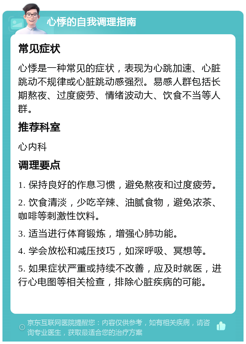 心悸的自我调理指南 常见症状 心悸是一种常见的症状，表现为心跳加速、心脏跳动不规律或心脏跳动感强烈。易感人群包括长期熬夜、过度疲劳、情绪波动大、饮食不当等人群。 推荐科室 心内科 调理要点 1. 保持良好的作息习惯，避免熬夜和过度疲劳。 2. 饮食清淡，少吃辛辣、油腻食物，避免浓茶、咖啡等刺激性饮料。 3. 适当进行体育锻炼，增强心肺功能。 4. 学会放松和减压技巧，如深呼吸、冥想等。 5. 如果症状严重或持续不改善，应及时就医，进行心电图等相关检查，排除心脏疾病的可能。