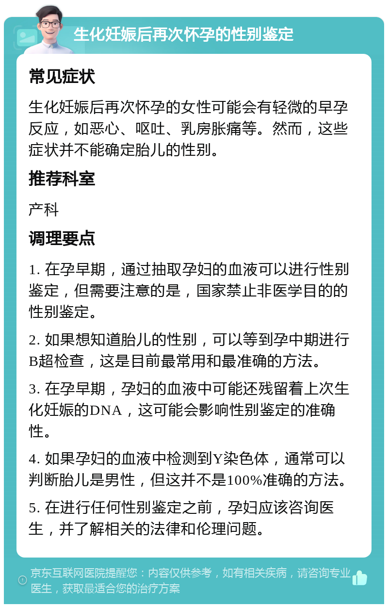 生化妊娠后再次怀孕的性别鉴定 常见症状 生化妊娠后再次怀孕的女性可能会有轻微的早孕反应，如恶心、呕吐、乳房胀痛等。然而，这些症状并不能确定胎儿的性别。 推荐科室 产科 调理要点 1. 在孕早期，通过抽取孕妇的血液可以进行性别鉴定，但需要注意的是，国家禁止非医学目的的性别鉴定。 2. 如果想知道胎儿的性别，可以等到孕中期进行B超检查，这是目前最常用和最准确的方法。 3. 在孕早期，孕妇的血液中可能还残留着上次生化妊娠的DNA，这可能会影响性别鉴定的准确性。 4. 如果孕妇的血液中检测到Y染色体，通常可以判断胎儿是男性，但这并不是100%准确的方法。 5. 在进行任何性别鉴定之前，孕妇应该咨询医生，并了解相关的法律和伦理问题。