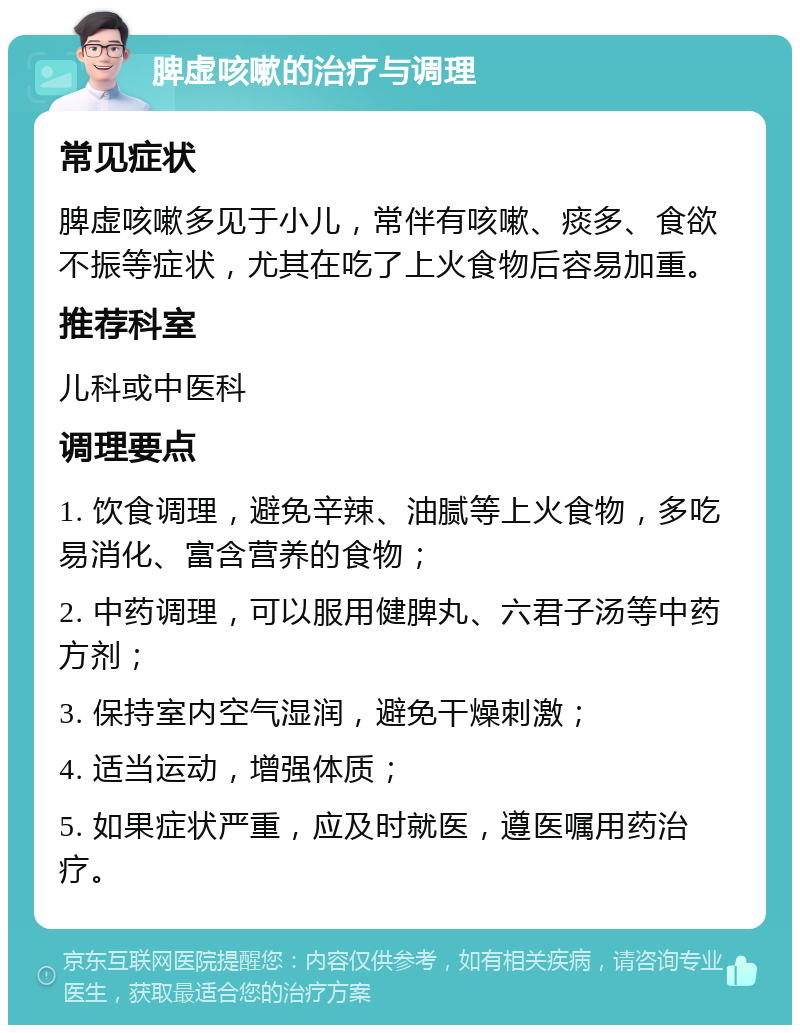 脾虚咳嗽的治疗与调理 常见症状 脾虚咳嗽多见于小儿，常伴有咳嗽、痰多、食欲不振等症状，尤其在吃了上火食物后容易加重。 推荐科室 儿科或中医科 调理要点 1. 饮食调理，避免辛辣、油腻等上火食物，多吃易消化、富含营养的食物； 2. 中药调理，可以服用健脾丸、六君子汤等中药方剂； 3. 保持室内空气湿润，避免干燥刺激； 4. 适当运动，增强体质； 5. 如果症状严重，应及时就医，遵医嘱用药治疗。