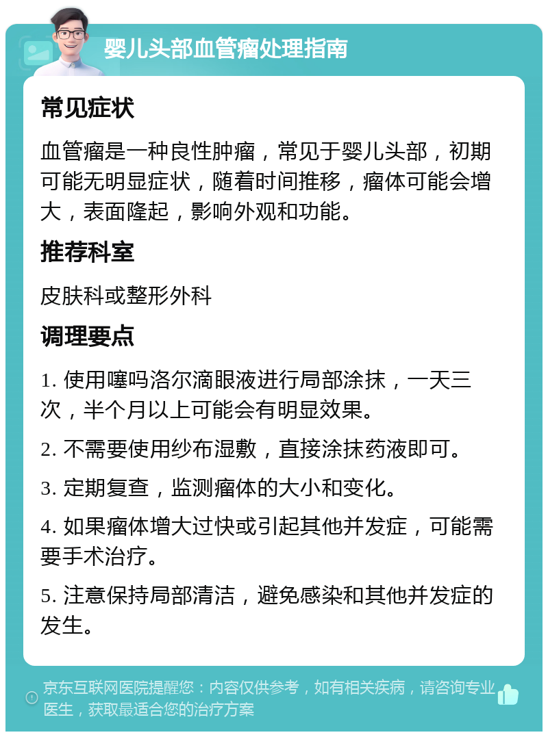 婴儿头部血管瘤处理指南 常见症状 血管瘤是一种良性肿瘤，常见于婴儿头部，初期可能无明显症状，随着时间推移，瘤体可能会增大，表面隆起，影响外观和功能。 推荐科室 皮肤科或整形外科 调理要点 1. 使用噻吗洛尔滴眼液进行局部涂抹，一天三次，半个月以上可能会有明显效果。 2. 不需要使用纱布湿敷，直接涂抹药液即可。 3. 定期复查，监测瘤体的大小和变化。 4. 如果瘤体增大过快或引起其他并发症，可能需要手术治疗。 5. 注意保持局部清洁，避免感染和其他并发症的发生。